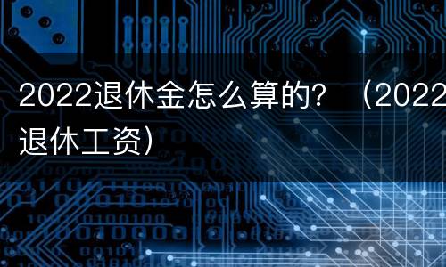 2022退休金怎么算的？（2022退休工资）