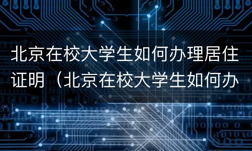 北京在校大学生如何办理居住证明（北京在校大学生如何办理居住证明材料）