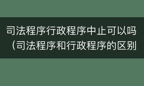 司法程序行政程序中止可以吗（司法程序和行政程序的区别）