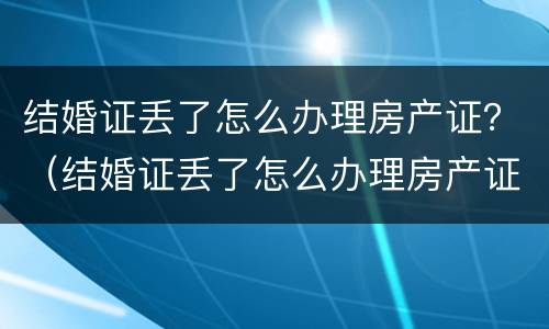 结婚证丢了怎么办理房产证？（结婚证丢了怎么办理房产证过户）