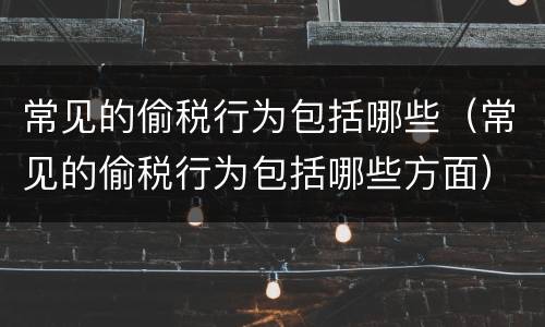 常见的偷税行为包括哪些（常见的偷税行为包括哪些方面）