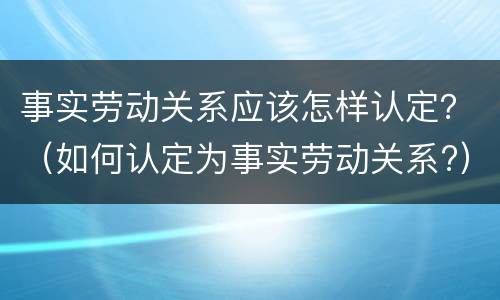 事实劳动关系应该怎样认定？（如何认定为事实劳动关系?）