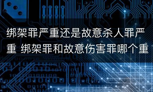 绑架罪严重还是故意杀人罪严重 绑架罪和故意伤害罪哪个重