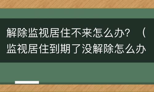 解除监视居住不来怎么办？（监视居住到期了没解除怎么办）