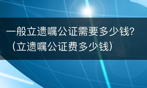 一般立遗嘱公证需要多少钱？（立遗嘱公证费多少钱）