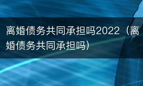 离婚债务共同承担吗2022（离婚债务共同承担吗）