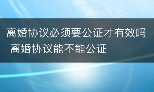 离婚协议必须要公证才有效吗 离婚协议能不能公证