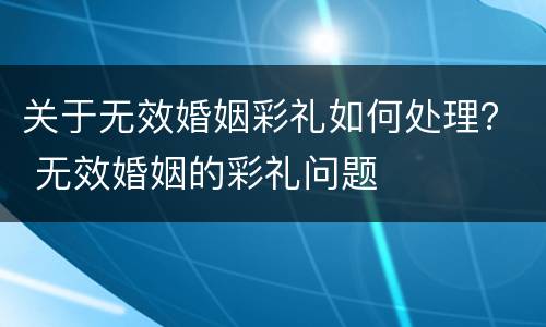 关于无效婚姻彩礼如何处理？ 无效婚姻的彩礼问题