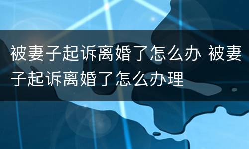 被妻子起诉离婚了怎么办 被妻子起诉离婚了怎么办理