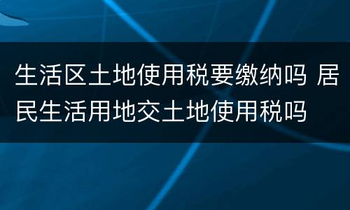 生活区土地使用税要缴纳吗 居民生活用地交土地使用税吗