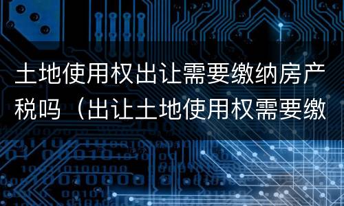 土地使用权出让需要缴纳房产税吗（出让土地使用权需要缴纳增值税吗）