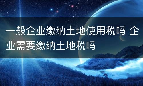 一般企业缴纳土地使用税吗 企业需要缴纳土地税吗