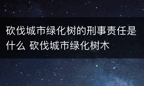 砍伐城市绿化树的刑事责任是什么 砍伐城市绿化树木