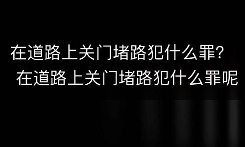 在道路上关门堵路犯什么罪？ 在道路上关门堵路犯什么罪呢