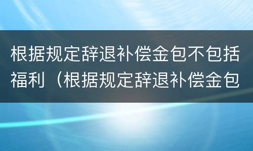 根据规定辞退补偿金包不包括福利（根据规定辞退补偿金包不包括福利费用）