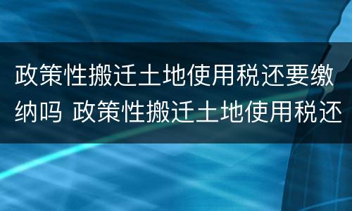 政策性搬迁土地使用税还要缴纳吗 政策性搬迁土地使用税还要缴纳吗知乎