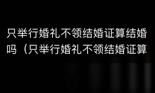 只举行婚礼不领结婚证算结婚吗（只举行婚礼不领结婚证算结婚吗知乎）