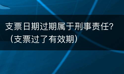 支票日期过期属于刑事责任？（支票过了有效期）