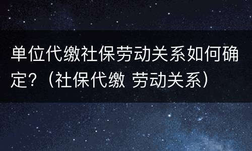 单位代缴社保劳动关系如何确定?（社保代缴 劳动关系）