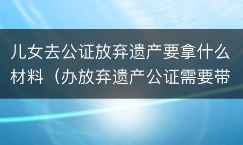 儿女去公证放弃遗产要拿什么材料（办放弃遗产公证需要带什么资料）