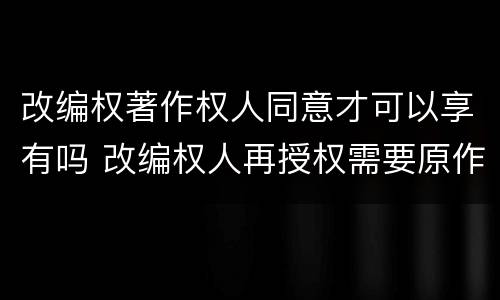 改编权著作权人同意才可以享有吗 改编权人再授权需要原作者同意吗?