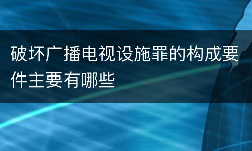 破坏广播电视设施罪的构成要件主要有哪些