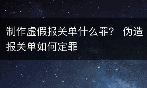 制作虚假报关单什么罪？ 伪造报关单如何定罪