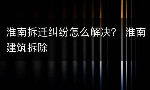 淮南拆迁纠纷怎么解决？ 淮南建筑拆除