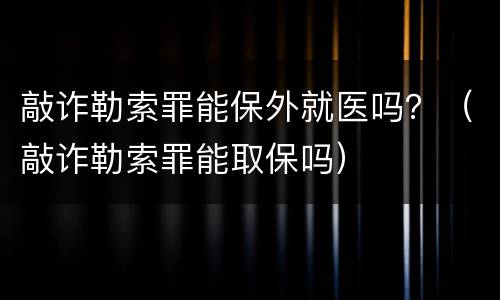 敲诈勒索罪能保外就医吗？（敲诈勒索罪能取保吗）