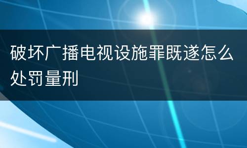 破坏广播电视设施罪既遂怎么处罚量刑