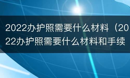 2022办护照需要什么材料（2022办护照需要什么材料和手续）