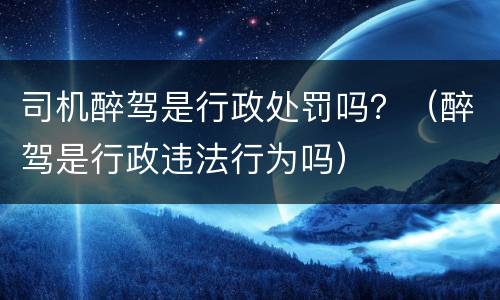 司机醉驾是行政处罚吗？（醉驾是行政违法行为吗）