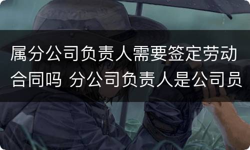 属分公司负责人需要签定劳动合同吗 分公司负责人是公司员工吗