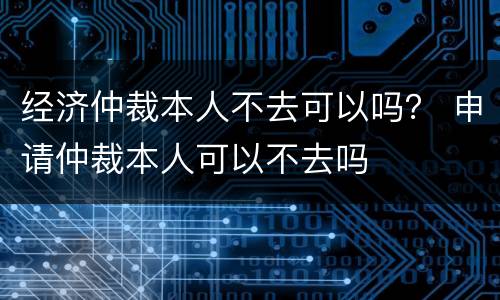 经济仲裁本人不去可以吗？ 申请仲裁本人可以不去吗