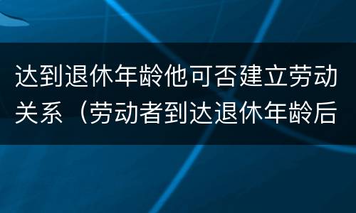 达到退休年龄他可否建立劳动关系（劳动者到达退休年龄后,还能否与用人单位建立劳动关系?）