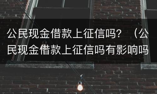 公民现金借款上征信吗？（公民现金借款上征信吗有影响吗）