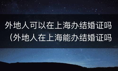 外地人可以在上海办结婚证吗（外地人在上海能办结婚证吗）