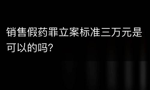 销售假药罪立案标准三万元是可以的吗？