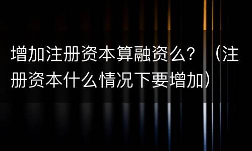 增加注册资本算融资么？（注册资本什么情况下要增加）