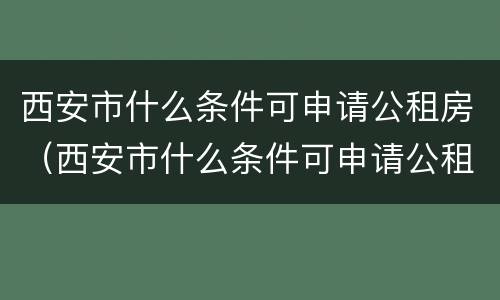 西安市什么条件可申请公租房（西安市什么条件可申请公租房补贴）