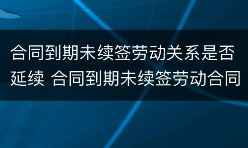 合同到期未续签劳动关系是否延续 合同到期未续签劳动合同