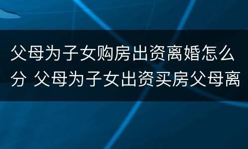 父母为子女购房出资离婚怎么分 父母为子女出资买房父母离婚