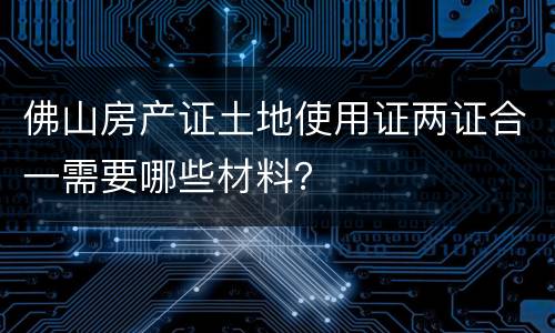 佛山房产证土地使用证两证合一需要哪些材料？