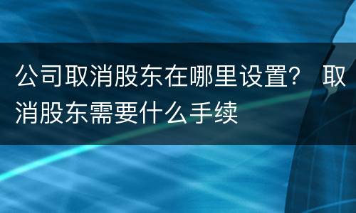 公司取消股东在哪里设置？ 取消股东需要什么手续