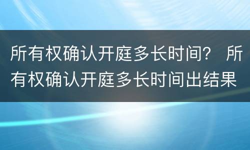 所有权确认开庭多长时间？ 所有权确认开庭多长时间出结果