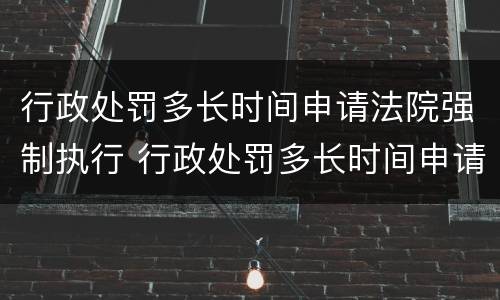 行政处罚多长时间申请法院强制执行 行政处罚多长时间申请法院强制执行有效