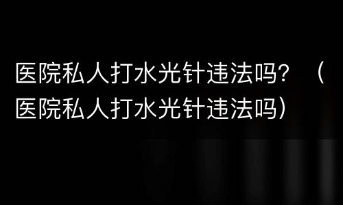 医院私人打水光针违法吗？（医院私人打水光针违法吗）