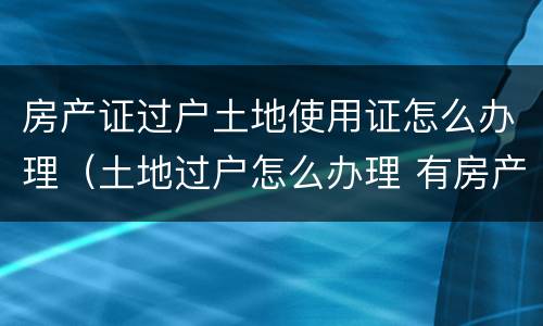 房产证过户土地使用证怎么办理（土地过户怎么办理 有房产证）