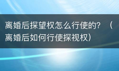 离婚后探望权怎么行使的？（离婚后如何行使探视权）