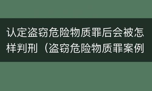 认定盗窃危险物质罪后会被怎样判刑（盗窃危险物质罪案例）